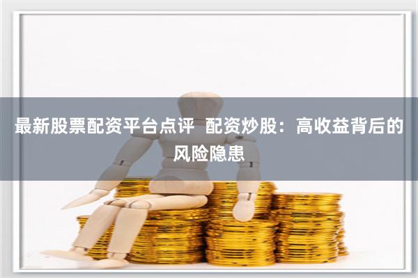 最新股票配资平台点评  配资炒股：高收益背后的风险隐患