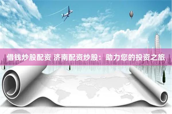 借钱炒股配资 济南配资炒股：助力您的投资之旅