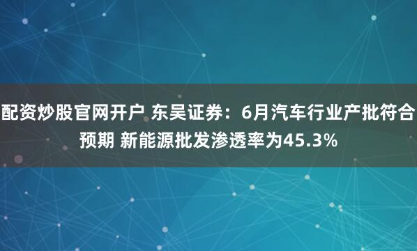 配资炒股官网开户 东吴证券：6月汽车行业产批符合预期 新能源批发渗透率为45.3%