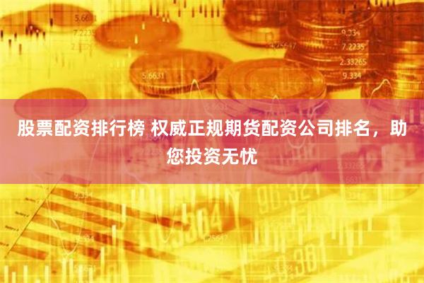 股票配资排行榜 权威正规期货配资公司排名，助您投资无忧