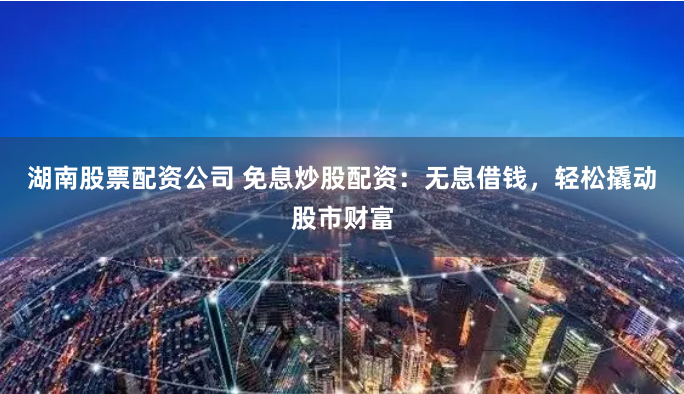 湖南股票配资公司 免息炒股配资：无息借钱，轻松撬动股市财富