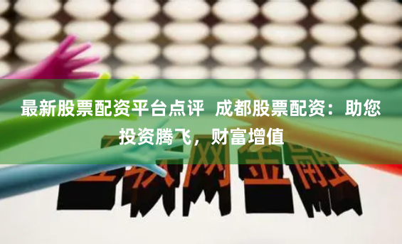 最新股票配资平台点评  成都股票配资：助您投资腾飞，财富增值