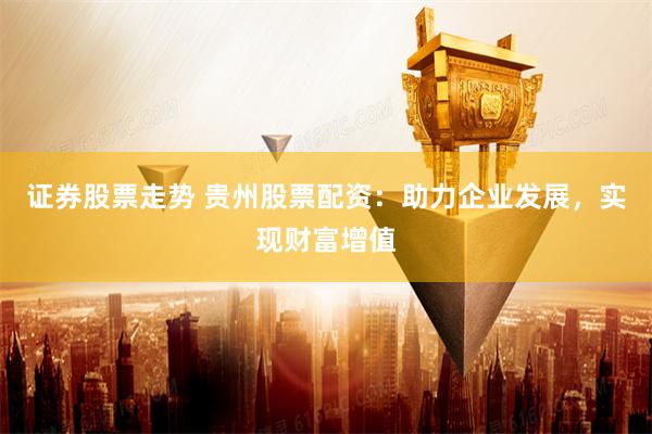 证券股票走势 贵州股票配资：助力企业发展，实现财富增值