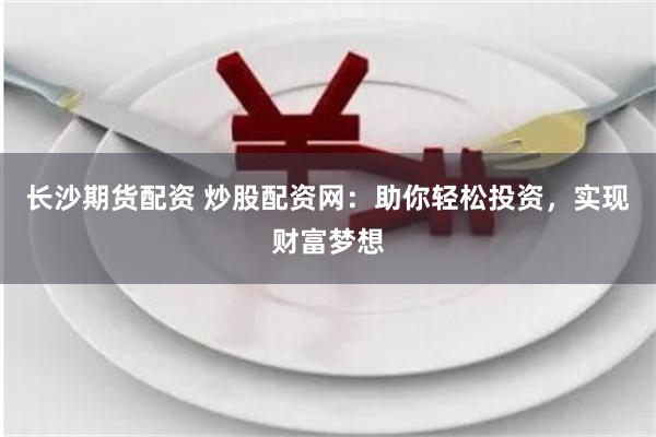 长沙期货配资 炒股配资网：助你轻松投资，实现财富梦想